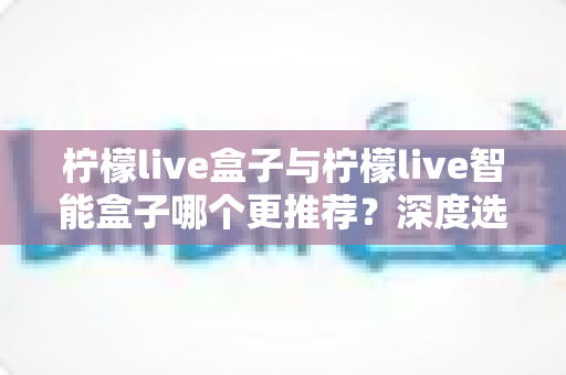 柠檬live盒子与柠檬live智能盒子哪个更推荐？深度选购指南帮你一文看懂两款电视盒子的核心差异