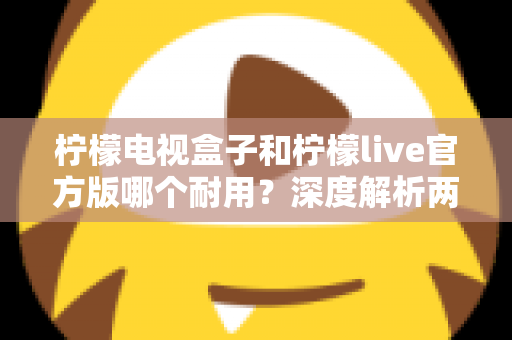 柠檬电视盒子和柠檬live官方版哪个耐用?深度解析两者寿命差异,帮你选对不踩坑 柠檬电视盒子和柠檬live官方版哪个耐用?深度解析两者寿命差异,帮你选对不踩坑