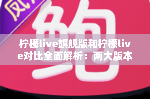 柠檬live旗舰版和柠檬live对比全面解析：两大版本差异与选购指南一文读懂