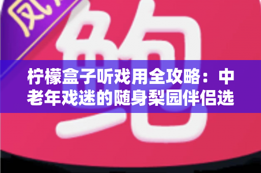 柠檬盒子听戏用全攻略：中老年戏迷的随身梨园伴侣选购与使用完全指南
