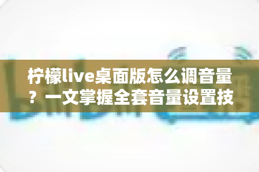 柠檬live桌面版怎么调音量？一文掌握全套音量设置技巧与常见问题解决方案