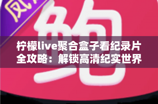 柠檬live聚合盒子看纪录片全攻略：解锁高清纪实世界的一站式沉浸观影体验