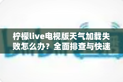 柠檬live电视版天气加载失败怎么办？全面排查与快速修复指南助您一键恢复天气功能