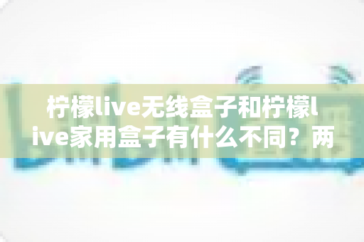 柠檬live无线盒子和柠檬live家用盒子有什么不同？两款设备全面对比与选购指南