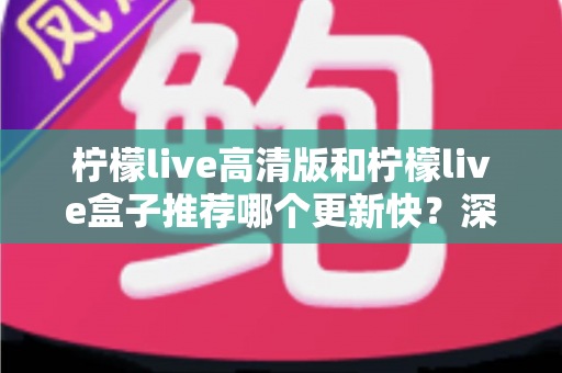 柠檬live高清版和柠檬live盒子推荐哪个更新快？深度对比评测与选购全攻略