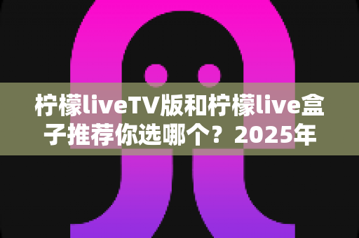 柠檬liveTV版和柠檬live盒子推荐你选哪个？2025年最全面的选择指南与深度对比分析