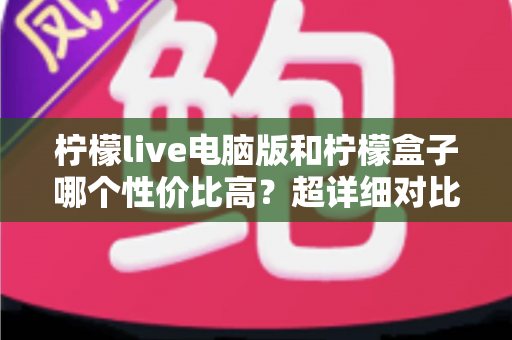 柠檬live电脑版和柠檬盒子哪个性价比高？超详细对比评测帮你一次选对