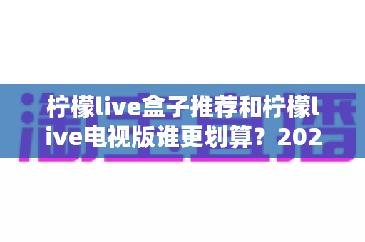 柠檬live盒子推荐和柠檬live电视版谁更划算？2025最新对比选购指南，看完再花钱不踩坑