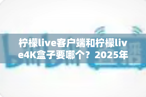 柠檬live客户端和柠檬live4K盒子要哪个？2025年最全选购指南帮你做出明智决定