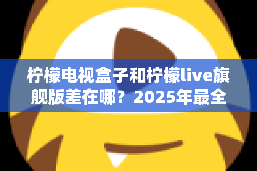 柠檬电视盒子和柠檬live旗舰版差在哪？2025年最全对比选购指南，一文看懂两大热门电视盒子核心区别