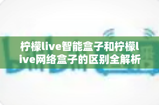 柠檬live智能盒子和柠檬live网络盒子的区别全解析：一文读懂选购要点，轻松找到适合你的电视盒子