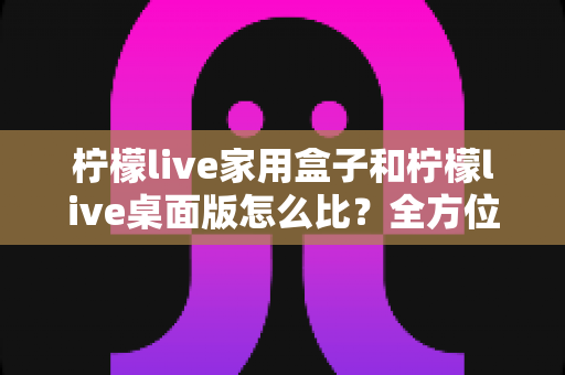 柠檬live家用盒子和柠檬live桌面版怎么比?全方位深度对比,帮你选出最合适的直播方案 柠檬live家用盒子和柠檬live桌面版怎么比?全方位深度对比,帮你选出最合适的直播方案