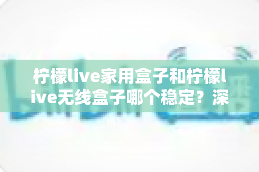 柠檬live家用盒子和柠檬live无线盒子哪个稳定？深度对比解析与选购全攻略