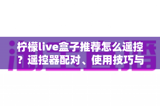 柠檬live盒子推荐怎么遥控?遥控器配对、使用技巧与选购避坑一站式指南 柠檬live盒子推荐怎么遥控?遥控器配对、使用技巧与选购避坑一站式指南