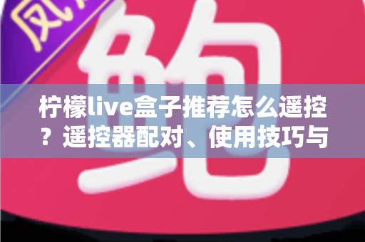 柠檬live盒子推荐怎么遥控？遥控器配对、使用技巧与选购避坑一站式指南