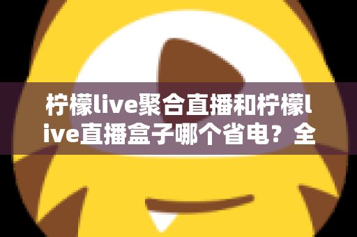 柠檬live聚合直播和柠檬live直播盒子哪个省电？全面功耗对比与省电选购指南