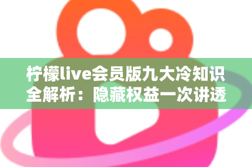 柠檬live会员版九大冷知识全解析：隐藏权益一次讲透，让你花的每一分钱都物超所值