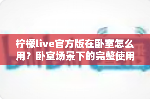 柠檬live官方版在卧室怎么用？卧室场景下的完整使用指南与安全技巧