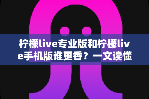 柠檬live专业版和柠檬live手机版谁更香？一文读懂两大版本差异与选购指南