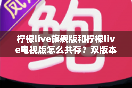 柠檬live旗舰版和柠檬live电视版怎么共存？双版本安装与管理全攻略详解