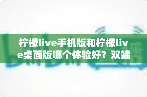 柠檬live手机版和柠檬live桌面版哪个体验好？双端深度对比助你选对版本