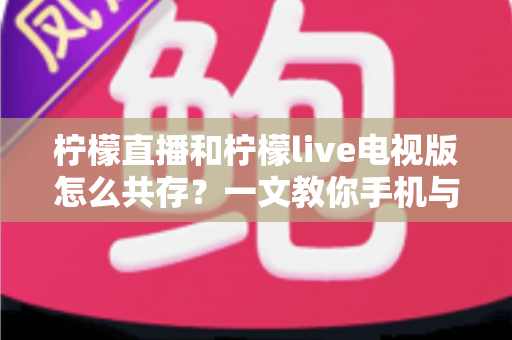 柠檬直播和柠檬live电视版怎么共存？一文教你手机与电视双端畅快使用全攻略
