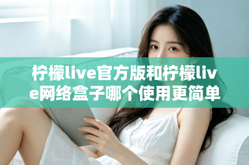 柠檬live官方版和柠檬live网络盒子哪个使用更简单？全方位操作体验深度评测