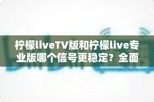 柠檬liveTV版和柠檬live专业版哪个信号更稳定？全面对比解析与实用选购指南