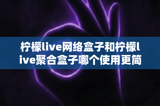 柠檬live网络盒子和柠檬live聚合盒子哪个使用更简单？一篇文章帮你彻底搞懂两款盒子的上手难度与选购指南