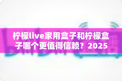 柠檬live家用盒子和柠檬盒子哪个更值得信赖？2025最新深度对比评测助你避坑选购