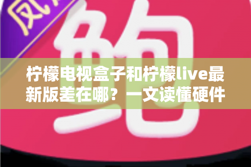 柠檬电视盒子和柠檬live最新版差在哪？一文读懂硬件与软件的本质区别，帮你选出最适合的客厅观影方案