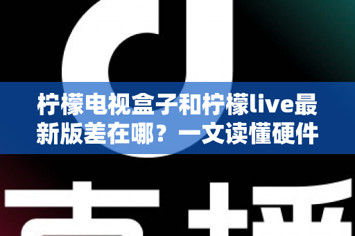 柠檬电视盒子和柠檬live最新版差在哪？一文读懂硬件与软件的本质区别，帮你选出最适合的客厅观影方案