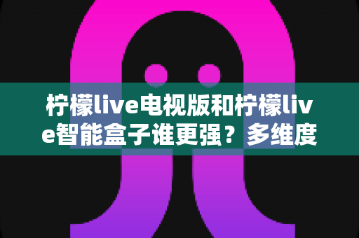 柠檬live电视版和柠檬live智能盒子谁更强？多维度深度对比解析，帮你轻松选出最适合的大屏观影方案