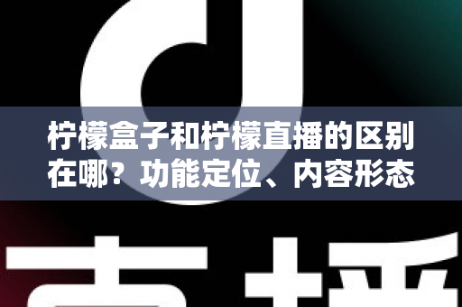 柠檬盒子和柠檬直播的区别在哪？功能定位、内容形态与使用场景全面对比解析