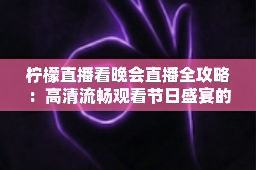 柠檬直播看晚会直播全攻略：高清流畅观看节日盛宴的实用指南