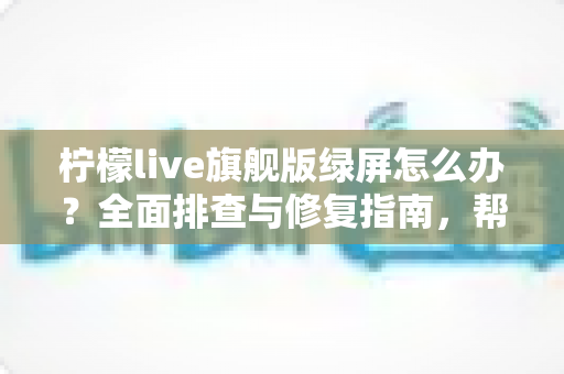 柠檬live旗舰版绿屏怎么办？全面排查与修复指南，帮你快速恢复流畅观看体验