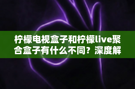 柠檬电视盒子和柠檬live聚合盒子有什么不同？深度解析两者核心差异与选购全攻略