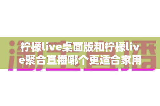 柠檬live桌面版和柠檬live聚合直播哪个更适合家用？家庭用户深度对比与选择全指南