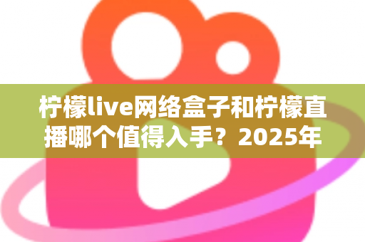 柠檬live网络盒子和柠檬直播哪个值得入手？2025年最全对比选购指南一次讲透
