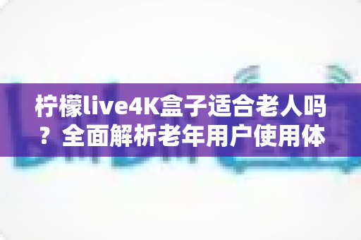 柠檬live4K盒子适合老人吗?全面解析老年用户使用体验与选购指南 柠檬live4K盒子适合老人吗?全面解析老年用户使用体验与选购指南