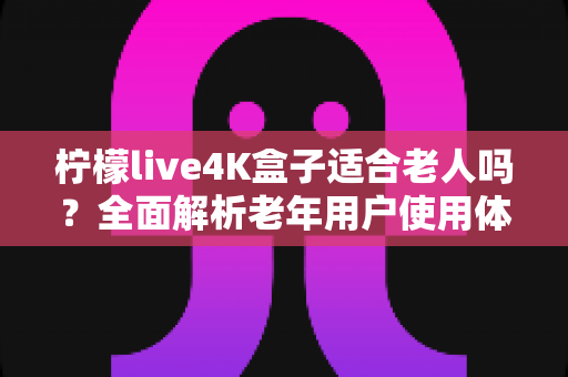 柠檬live4K盒子适合老人吗？全面解析老年用户使用体验与选购指南