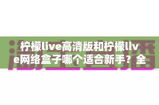 柠檬live高清版和柠檬live网络盒子哪个适合新手?全方位对比与保姆级选购指南 柠檬live高清版和柠檬live网络盒子哪个适合新手?全方位对比与保姆级选购指南