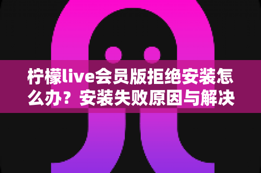 柠檬live会员版拒绝安装怎么办?安装失败原因与解决方法全攻略 柠檬live会员版拒绝安装怎么办?安装失败原因与解决方法全攻略