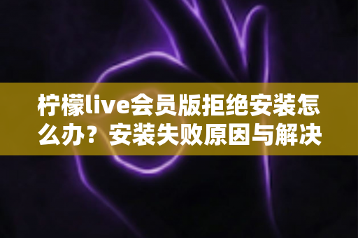 柠檬live会员版拒绝安装怎么办?安装失败原因与解决方法全攻略 柠檬live会员版拒绝安装怎么办?安装失败原因与解决方法全攻略