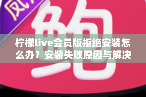 柠檬live会员版拒绝安装怎么办？安装失败原因与解决方法全攻略