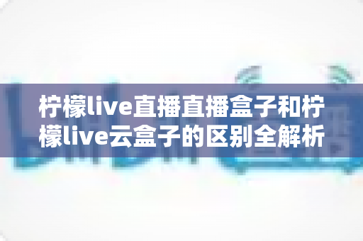 柠檬live直播直播盒子和柠檬live云盒子的区别全解析:选购前必看的深度对比指南 柠檬live直播直播盒子和柠檬live云盒子的区别全解析:选购前必看的深度对比指南