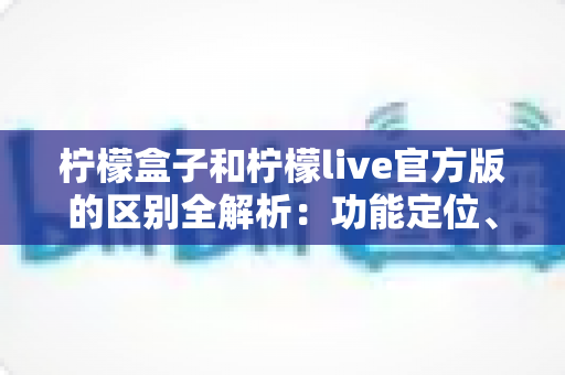 柠檬盒子和柠檬live官方版的区别全解析:功能定位、使用体验与选择建议一文读懂 柠檬盒子和柠檬live官方版的区别全解析:功能定位、使用体验与选择建议一文读懂