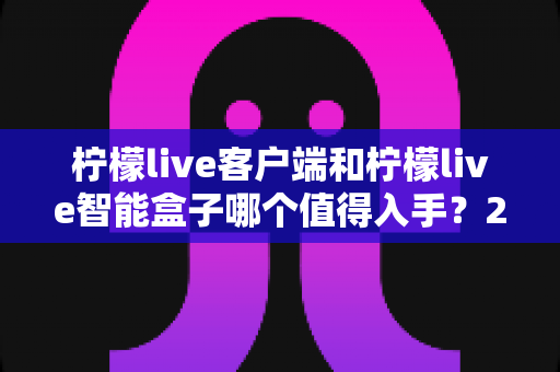柠檬live客户端和柠檬live智能盒子哪个值得入手？2025最新选购指南帮你一次搞懂
