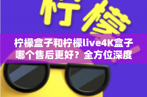 柠檬盒子和柠檬live4K盒子哪个售后更好?全方位深度对比评测,看完再买不后悔 柠檬盒子和柠檬live4K盒子哪个售后更好?全方位深度对比评测,看完再买不后悔