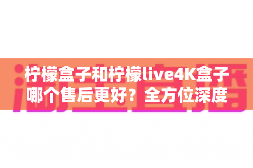 柠檬盒子和柠檬live4K盒子哪个售后更好？全方位深度对比评测，看完再买不后悔